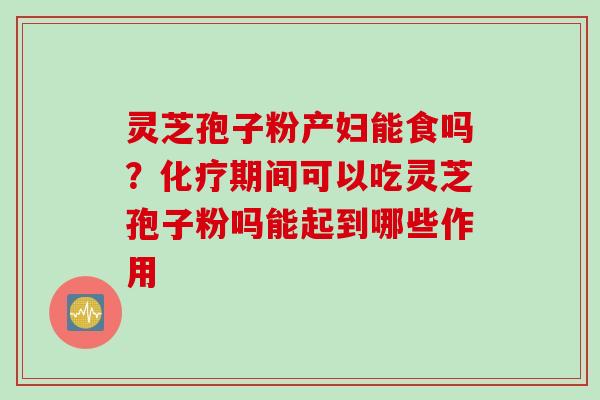 灵芝孢子粉产妇能食吗?期间可以吃灵芝孢子粉吗能起到哪些作用 灵芝孢子粉产妇能食吗?期间可以吃灵芝孢子粉吗能起到哪些作用
