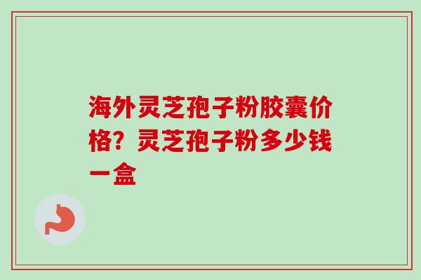 海外灵芝孢子粉胶囊价格？灵芝孢子粉多少钱一盒