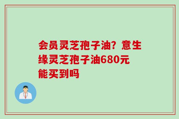会员灵芝孢子油？意生缘灵芝孢子油680元能买到吗