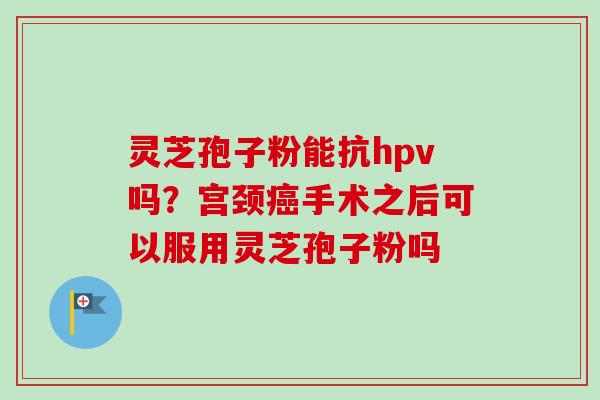 灵芝孢子粉能抗hpv吗？宫颈手术之后可以服用灵芝孢子粉吗