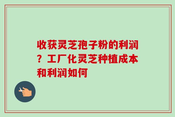 收获灵芝孢子粉的利润？工厂化灵芝种植成本和利润如何