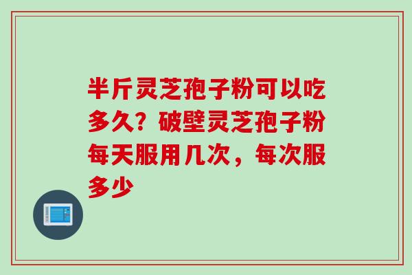 半斤灵芝孢子粉可以吃多久？破壁灵芝孢子粉每天服用几次，每次服多少