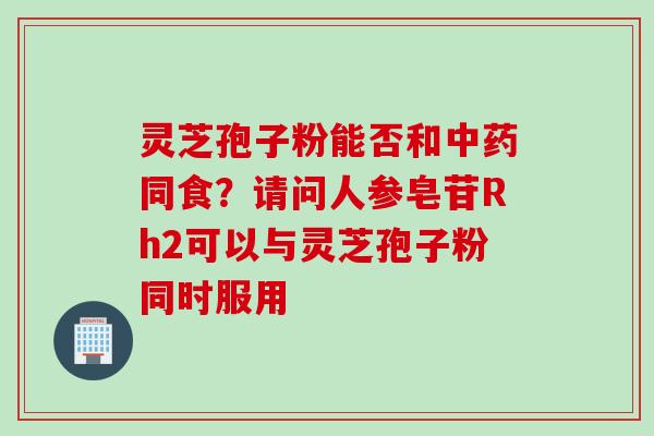 灵芝孢子粉能否和中药同食？请问人参皂苷Rh2可以与灵芝孢子粉同时服用
