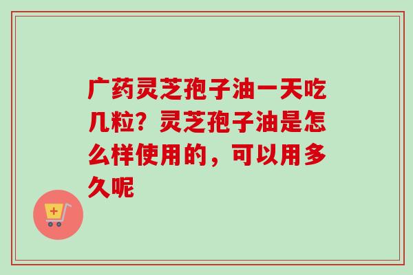 广药灵芝孢子油一天吃几粒？灵芝孢子油是怎么样使用的，可以用多久呢