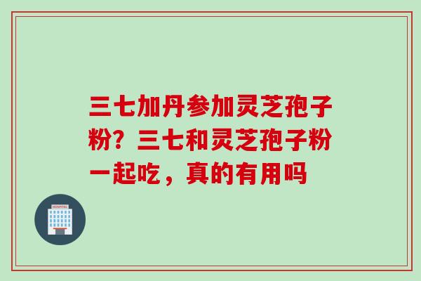 三七加丹参加灵芝孢子粉？三七和灵芝孢子粉一起吃，真的有用吗