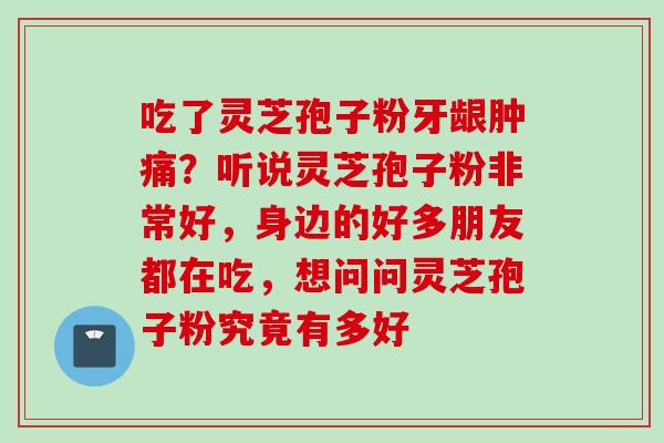 吃了灵芝孢子粉牙龈肿痛？听说灵芝孢子粉非常好，身边的好多朋友都在吃，想问问灵芝孢子粉究竟有多好
