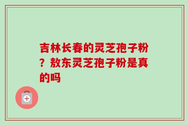 吉林长春的灵芝孢子粉？敖东灵芝孢子粉是真的吗