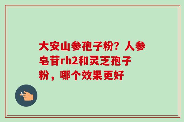 大安山参孢子粉？人参皂苷rh2和灵芝孢子粉，哪个效果更好