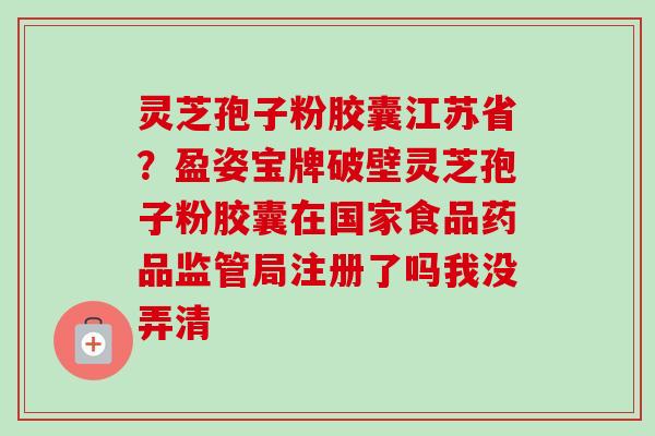 灵芝孢子粉胶囊江苏省？盈姿宝牌破壁灵芝孢子粉胶囊在国家食品药品监管局注册了吗我没弄清
