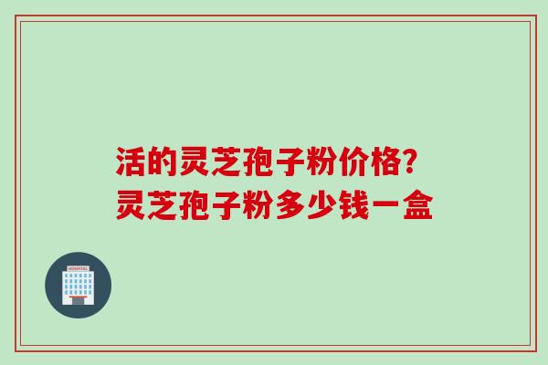 活的灵芝孢子粉价格？灵芝孢子粉多少钱一盒