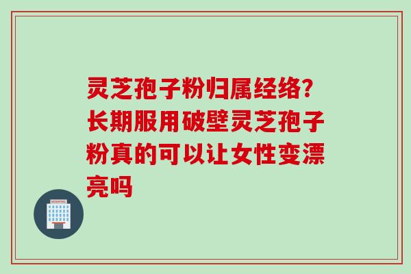 灵芝孢子粉归属经络？长期服用破壁灵芝孢子粉真的可以让女性变漂亮吗