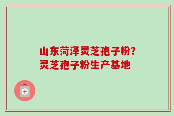 山东菏泽灵芝孢子粉？灵芝孢子粉生产基地