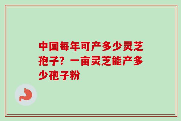 中国每年可产多少灵芝孢子？一亩灵芝能产多少孢子粉