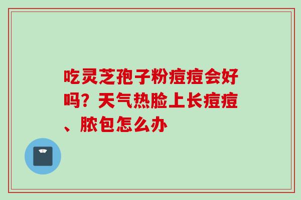 吃灵芝孢子粉痘痘会好吗？天气热脸上长痘痘、脓包怎么办