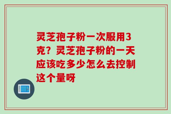 灵芝孢子粉一次服用3克？灵芝孢子粉的一天应该吃多少怎么去控制这个量呀