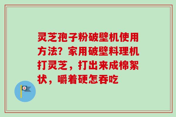 灵芝孢子粉破壁机使用方法？家用破壁料理机打灵芝，打出来成棉絮状，嚼着硬怎吞吃