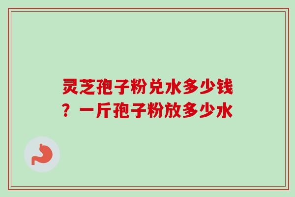 灵芝孢子粉兑水多少钱？一斤孢子粉放多少水