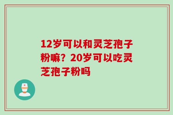 12岁可以和灵芝孢子粉嘛？20岁可以吃灵芝孢子粉吗