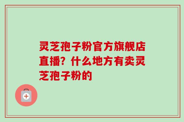 灵芝孢子粉官方旗舰店直播？什么地方有卖灵芝孢子粉的