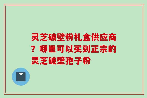 灵芝破壁粉礼盒供应商？哪里可以买到正宗的灵芝破壁孢子粉