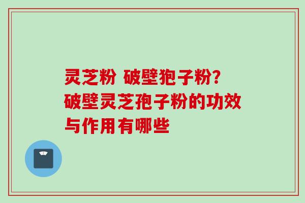 灵芝粉 破壁狍子粉?破壁灵芝孢子粉的功效与作用有哪些 灵芝粉 破壁狍子粉?破壁灵芝孢子粉的功效与作用有哪些