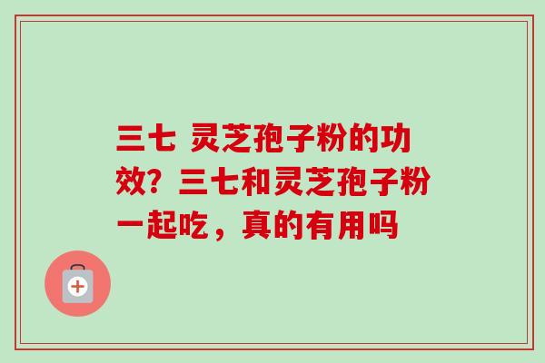 三七 灵芝孢子粉的功效？三七和灵芝孢子粉一起吃，真的有用吗
