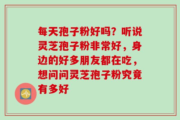 每天孢子粉好吗？听说灵芝孢子粉非常好，身边的好多朋友都在吃，想问问灵芝孢子粉究竟有多好