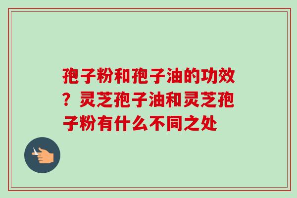 孢子粉和孢子油的功效？灵芝孢子油和灵芝孢子粉有什么不同之处