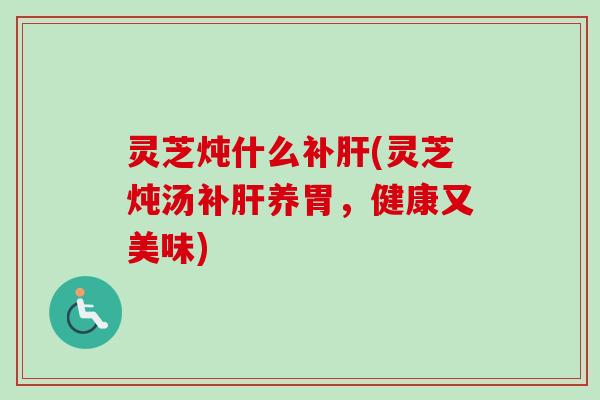 灵芝炖什么补肝(灵芝炖汤补肝养胃，健康又美味)