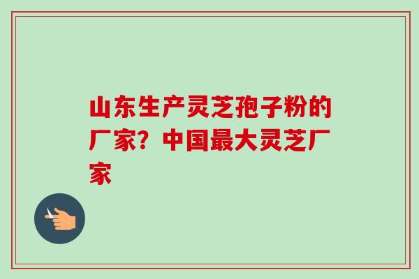 山东生产灵芝孢子粉的厂家？中国最大灵芝厂家