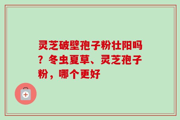灵芝破壁孢子粉壮阳吗？冬虫夏草、灵芝孢子粉，哪个更好