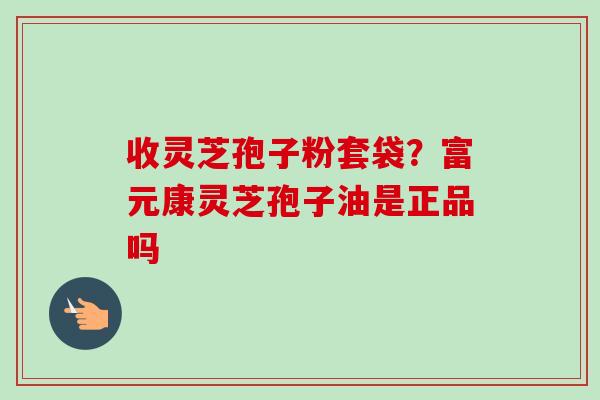 收灵芝孢子粉套袋？富元康灵芝孢子油是正品吗