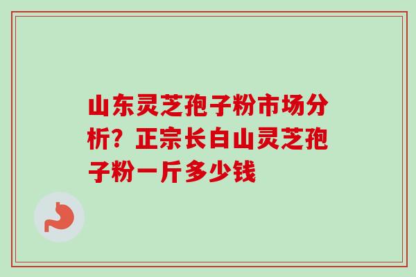 山东灵芝孢子粉市场分析？正宗长白山灵芝孢子粉一斤多少钱