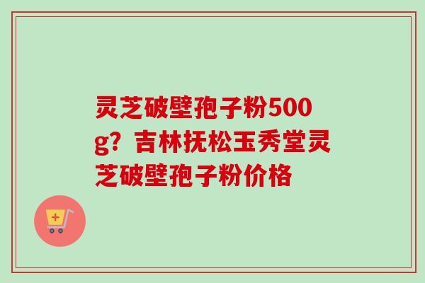 灵芝破壁孢子粉500g？吉林抚松玉秀堂灵芝破壁孢子粉价格