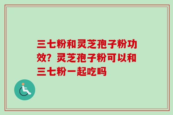 三七粉和灵芝孢子粉功效？灵芝孢子粉可以和三七粉一起吃吗