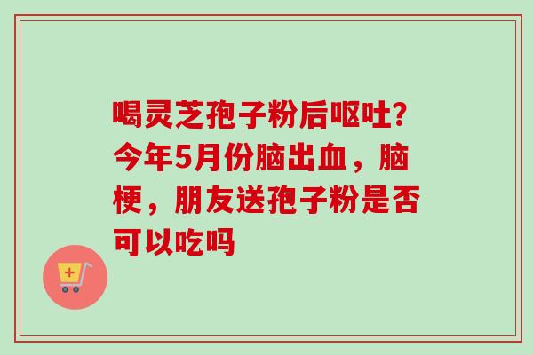 喝灵芝孢子粉后？今年5月份脑出，脑梗，朋友送孢子粉是否可以吃吗