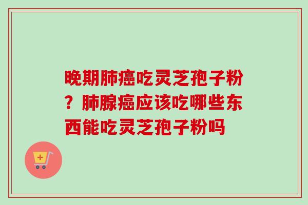 晚期肺癌吃灵芝孢子粉？肺腺癌应该吃哪些东西能吃灵芝孢子粉吗
