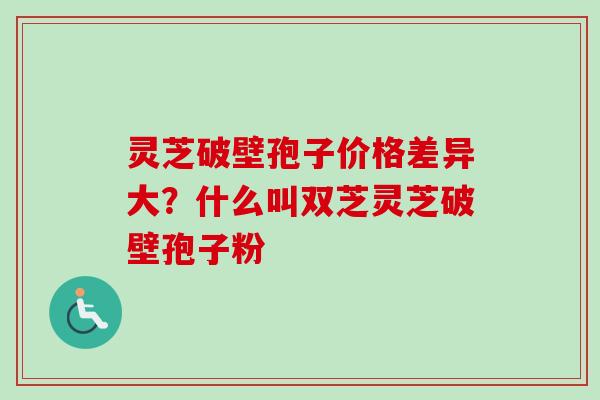 灵芝破壁孢子价格差异大？什么叫双芝灵芝破壁孢子粉