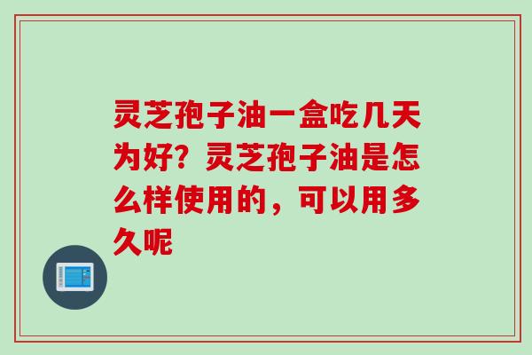 灵芝孢子油一盒吃几天为好？灵芝孢子油是怎么样使用的，可以用多久呢