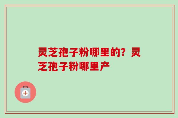 灵芝孢子粉哪里的？灵芝孢子粉哪里产
