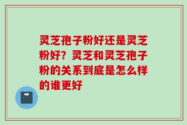 灵芝孢子粉好还是灵芝粉好？灵芝和灵芝孢子粉的关系到底是怎么样的谁更好