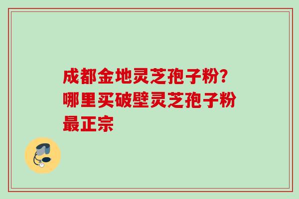 成都金地灵芝孢子粉？哪里买破壁灵芝孢子粉最正宗