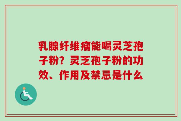 乳腺纤维瘤能喝灵芝孢子粉？灵芝孢子粉的功效、作用及禁忌是什么