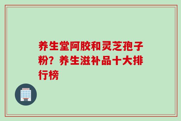 养生堂阿胶和灵芝孢子粉？养生滋补品十大排行榜