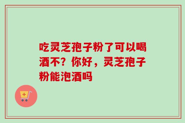 吃灵芝孢子粉了可以喝酒不？你好，灵芝孢子粉能泡酒吗