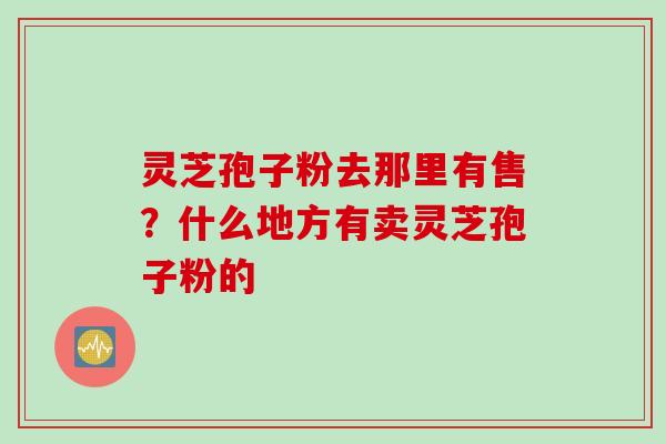 灵芝孢子粉去那里有售？什么地方有卖灵芝孢子粉的