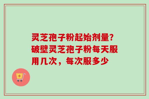 灵芝孢子粉起始剂量？破壁灵芝孢子粉每天服用几次，每次服多少