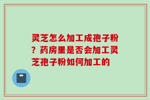 灵芝怎么加工成孢子粉？药房里是否会加工灵芝孢子粉如何加工的