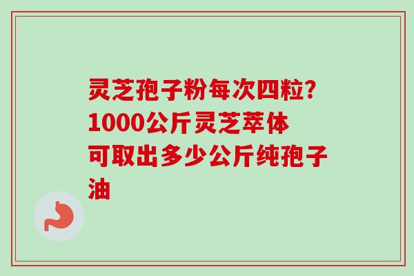灵芝孢子粉每次四粒？1000公斤灵芝萃体可取出多少公斤纯孢子油