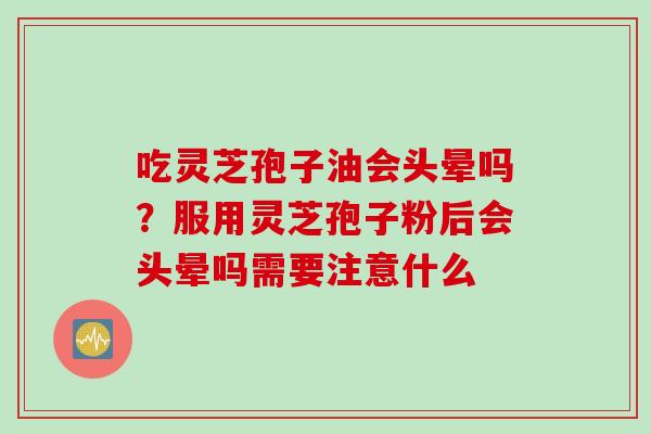 吃灵芝孢子油会头晕吗？服用灵芝孢子粉后会头晕吗需要注意什么